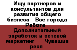 Ищу партнеров и консультантов для развития общего бизнеса - Все города Работа » Дополнительный заработок и сетевой маркетинг   . Чувашия респ.